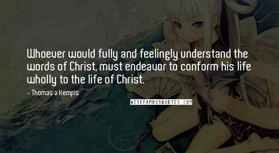 Thomas A Kempis Quotes: Whoever would fully and feelingly understand the words of Christ, must endeavor to conform his life wholly to the life of Christ.