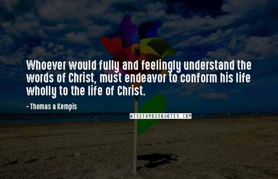 Thomas A Kempis Quotes: Whoever would fully and feelingly understand the words of Christ, must endeavor to conform his life wholly to the life of Christ.