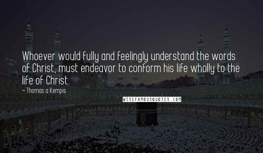 Thomas A Kempis Quotes: Whoever would fully and feelingly understand the words of Christ, must endeavor to conform his life wholly to the life of Christ.