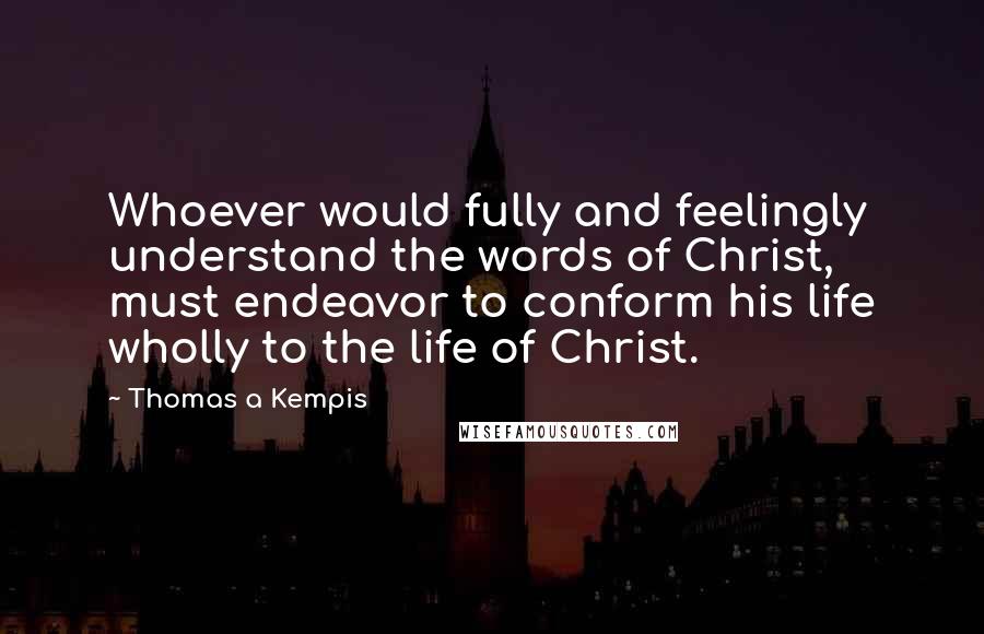 Thomas A Kempis Quotes: Whoever would fully and feelingly understand the words of Christ, must endeavor to conform his life wholly to the life of Christ.