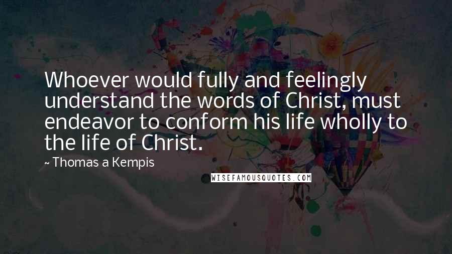 Thomas A Kempis Quotes: Whoever would fully and feelingly understand the words of Christ, must endeavor to conform his life wholly to the life of Christ.