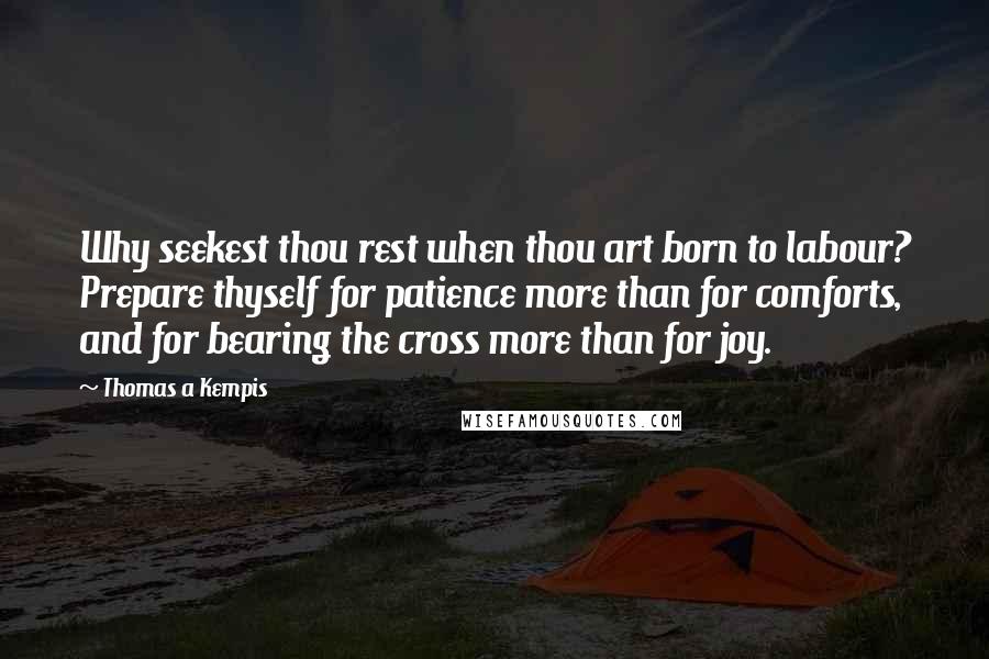 Thomas A Kempis Quotes: Why seekest thou rest when thou art born to labour? Prepare thyself for patience more than for comforts, and for bearing the cross more than for joy.