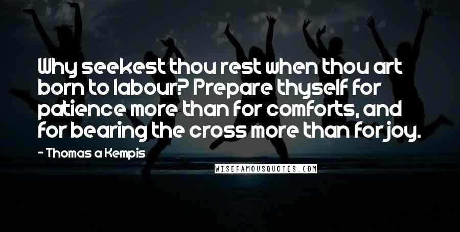 Thomas A Kempis Quotes: Why seekest thou rest when thou art born to labour? Prepare thyself for patience more than for comforts, and for bearing the cross more than for joy.