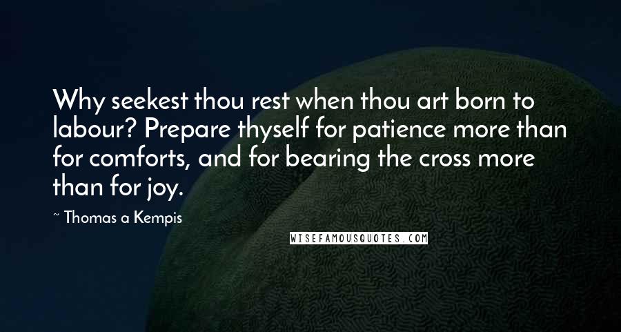 Thomas A Kempis Quotes: Why seekest thou rest when thou art born to labour? Prepare thyself for patience more than for comforts, and for bearing the cross more than for joy.