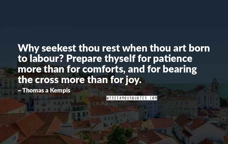 Thomas A Kempis Quotes: Why seekest thou rest when thou art born to labour? Prepare thyself for patience more than for comforts, and for bearing the cross more than for joy.