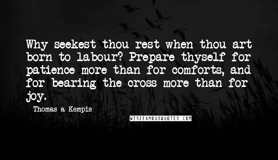 Thomas A Kempis Quotes: Why seekest thou rest when thou art born to labour? Prepare thyself for patience more than for comforts, and for bearing the cross more than for joy.