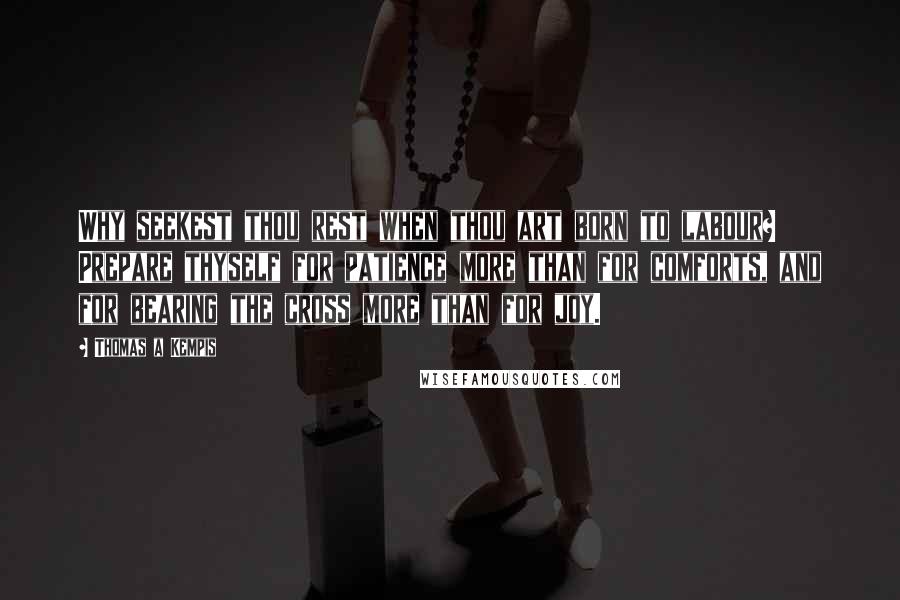 Thomas A Kempis Quotes: Why seekest thou rest when thou art born to labour? Prepare thyself for patience more than for comforts, and for bearing the cross more than for joy.