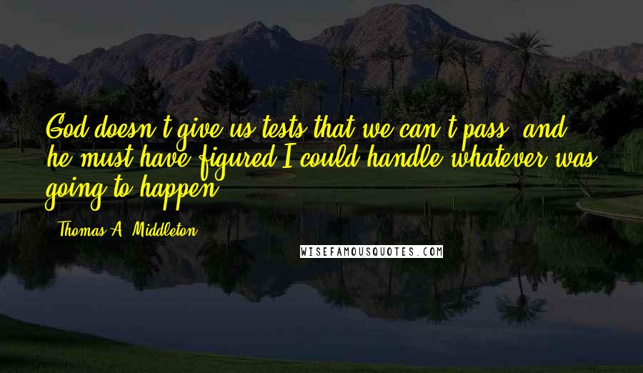 Thomas A. Middleton Quotes: God doesn't give us tests that we can't pass, and he must have figured I could handle whatever was going to happen.