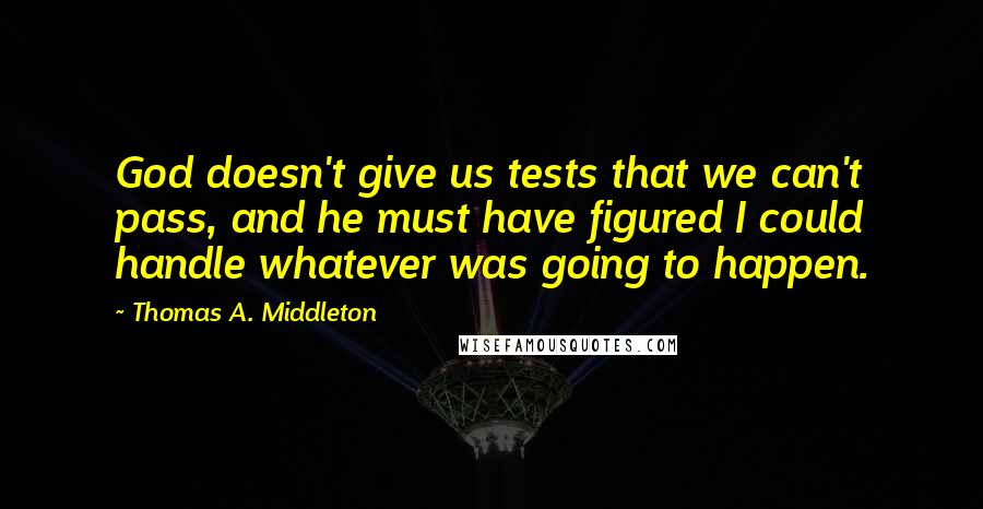 Thomas A. Middleton Quotes: God doesn't give us tests that we can't pass, and he must have figured I could handle whatever was going to happen.