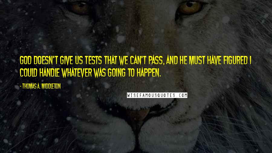 Thomas A. Middleton Quotes: God doesn't give us tests that we can't pass, and he must have figured I could handle whatever was going to happen.