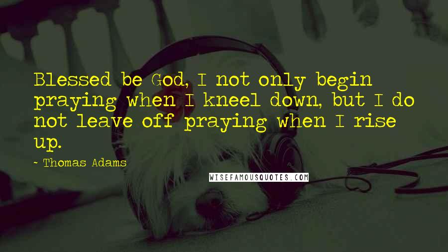 Thomas Adams Quotes: Blessed be God, I not only begin praying when I kneel down, but I do not leave off praying when I rise up.