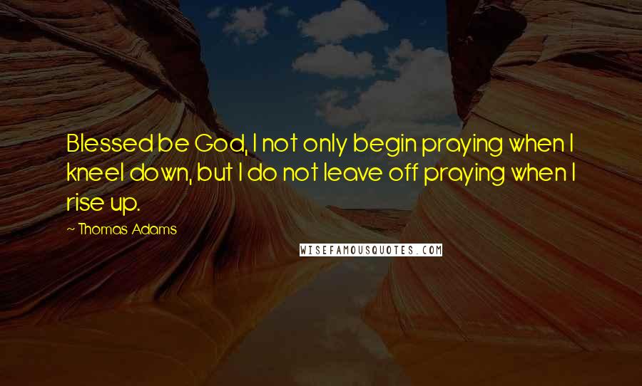 Thomas Adams Quotes: Blessed be God, I not only begin praying when I kneel down, but I do not leave off praying when I rise up.