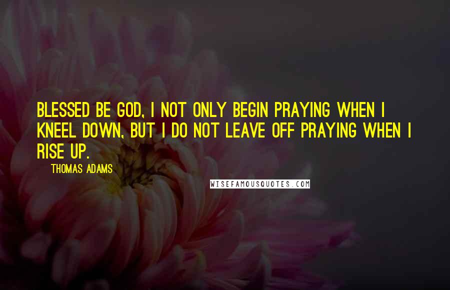 Thomas Adams Quotes: Blessed be God, I not only begin praying when I kneel down, but I do not leave off praying when I rise up.