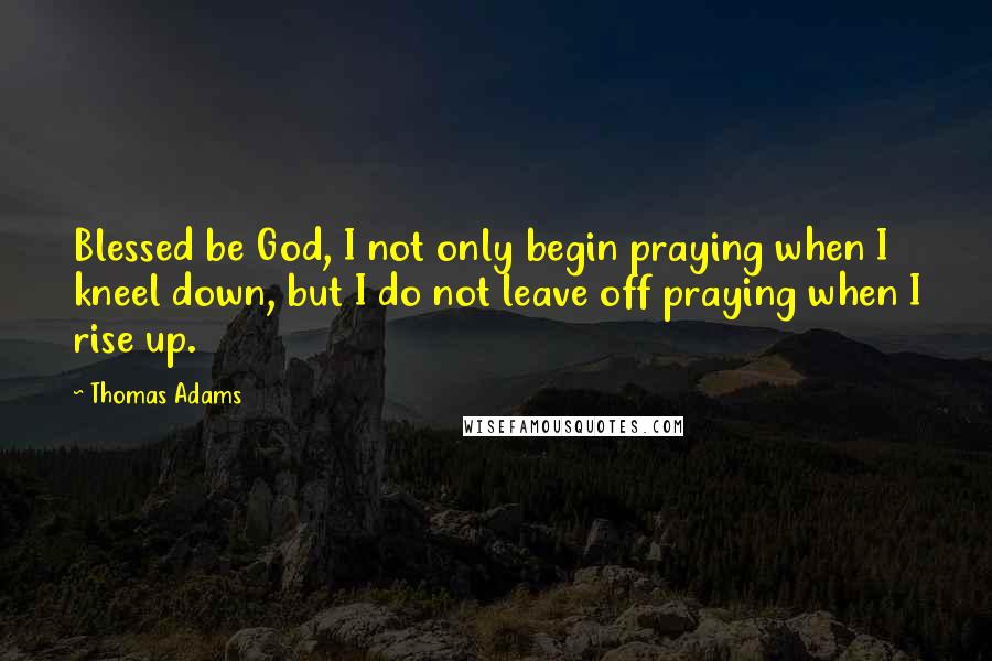 Thomas Adams Quotes: Blessed be God, I not only begin praying when I kneel down, but I do not leave off praying when I rise up.