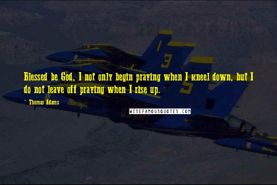 Thomas Adams Quotes: Blessed be God, I not only begin praying when I kneel down, but I do not leave off praying when I rise up.