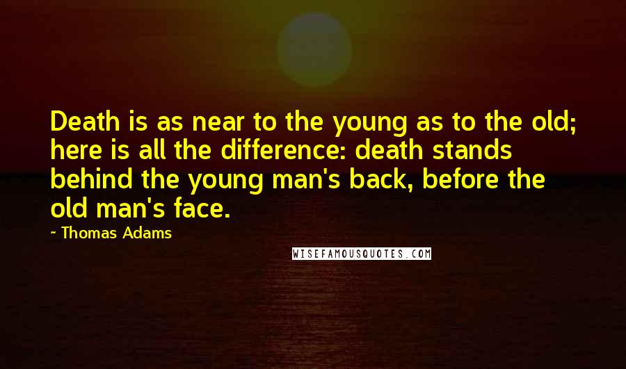 Thomas Adams Quotes: Death is as near to the young as to the old; here is all the difference: death stands behind the young man's back, before the old man's face.