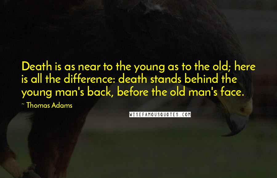 Thomas Adams Quotes: Death is as near to the young as to the old; here is all the difference: death stands behind the young man's back, before the old man's face.