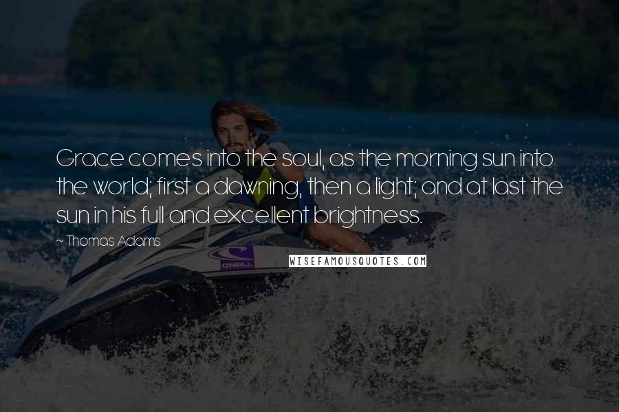 Thomas Adams Quotes: Grace comes into the soul, as the morning sun into the world; first a dawning, then a light; and at last the sun in his full and excellent brightness.