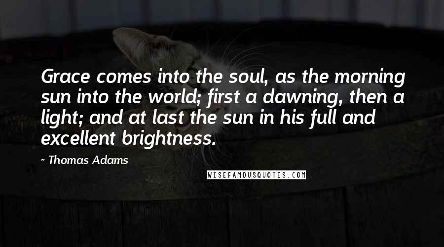 Thomas Adams Quotes: Grace comes into the soul, as the morning sun into the world; first a dawning, then a light; and at last the sun in his full and excellent brightness.