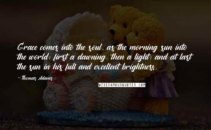 Thomas Adams Quotes: Grace comes into the soul, as the morning sun into the world; first a dawning, then a light; and at last the sun in his full and excellent brightness.