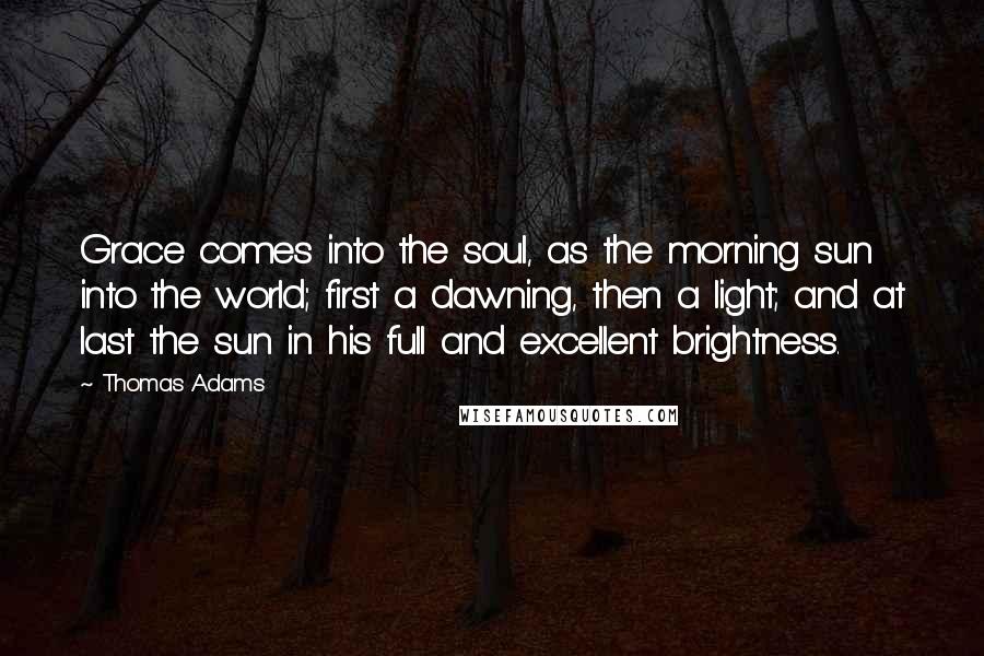 Thomas Adams Quotes: Grace comes into the soul, as the morning sun into the world; first a dawning, then a light; and at last the sun in his full and excellent brightness.
