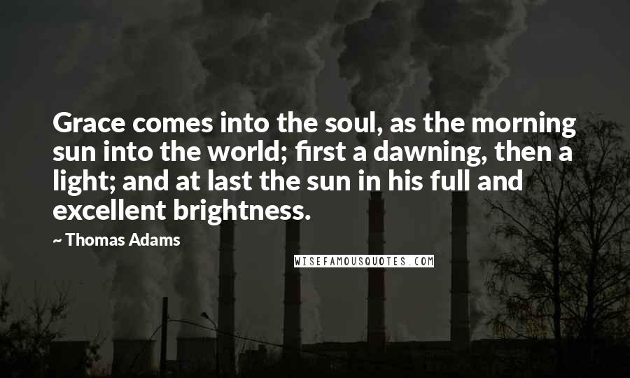 Thomas Adams Quotes: Grace comes into the soul, as the morning sun into the world; first a dawning, then a light; and at last the sun in his full and excellent brightness.