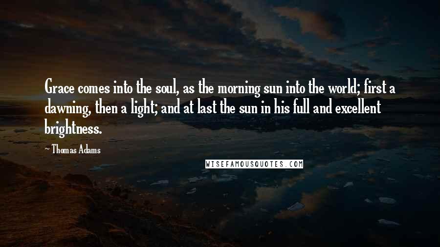 Thomas Adams Quotes: Grace comes into the soul, as the morning sun into the world; first a dawning, then a light; and at last the sun in his full and excellent brightness.