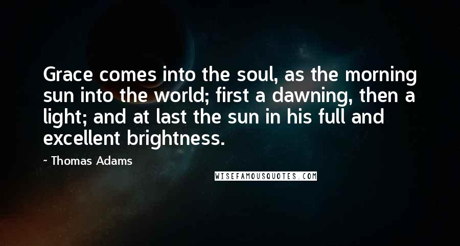 Thomas Adams Quotes: Grace comes into the soul, as the morning sun into the world; first a dawning, then a light; and at last the sun in his full and excellent brightness.