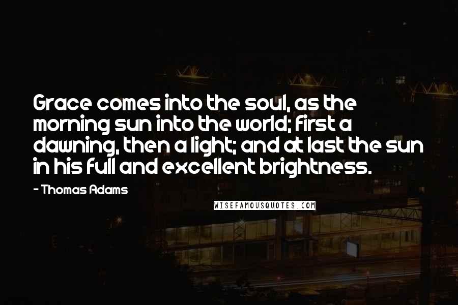 Thomas Adams Quotes: Grace comes into the soul, as the morning sun into the world; first a dawning, then a light; and at last the sun in his full and excellent brightness.