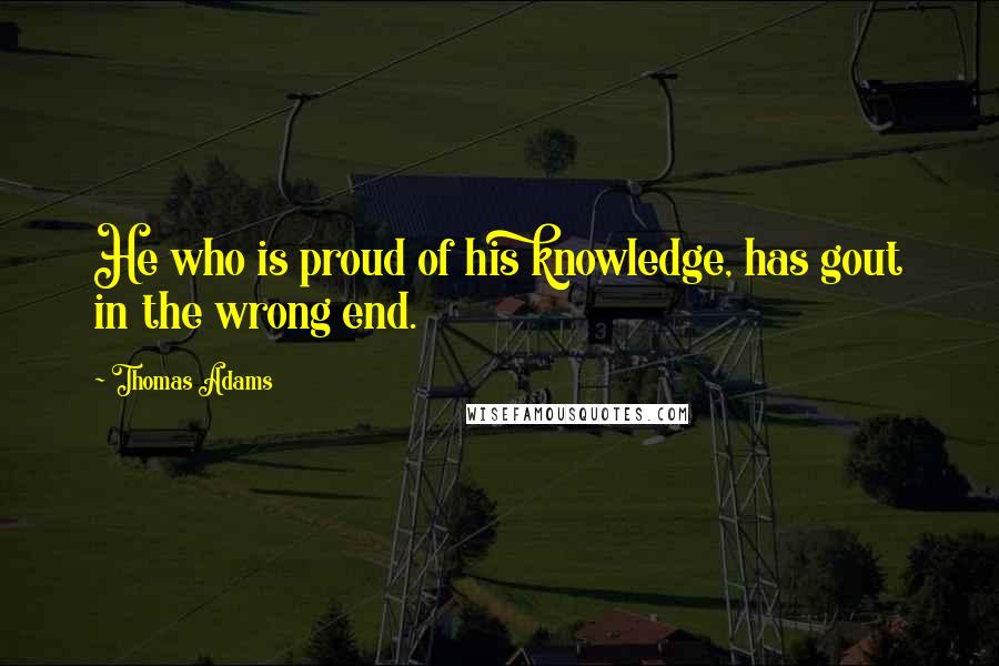 Thomas Adams Quotes: He who is proud of his knowledge, has gout in the wrong end.