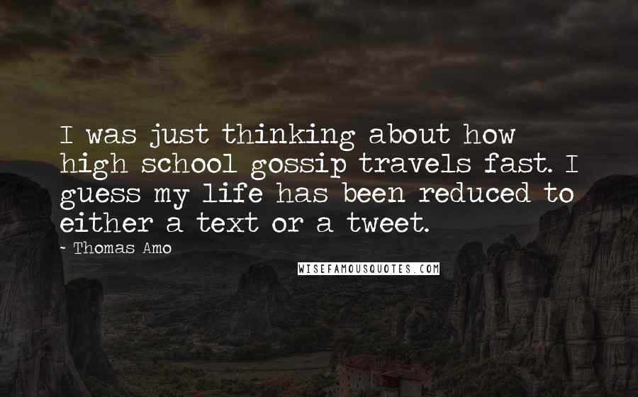 Thomas Amo Quotes: I was just thinking about how high school gossip travels fast. I guess my life has been reduced to either a text or a tweet.