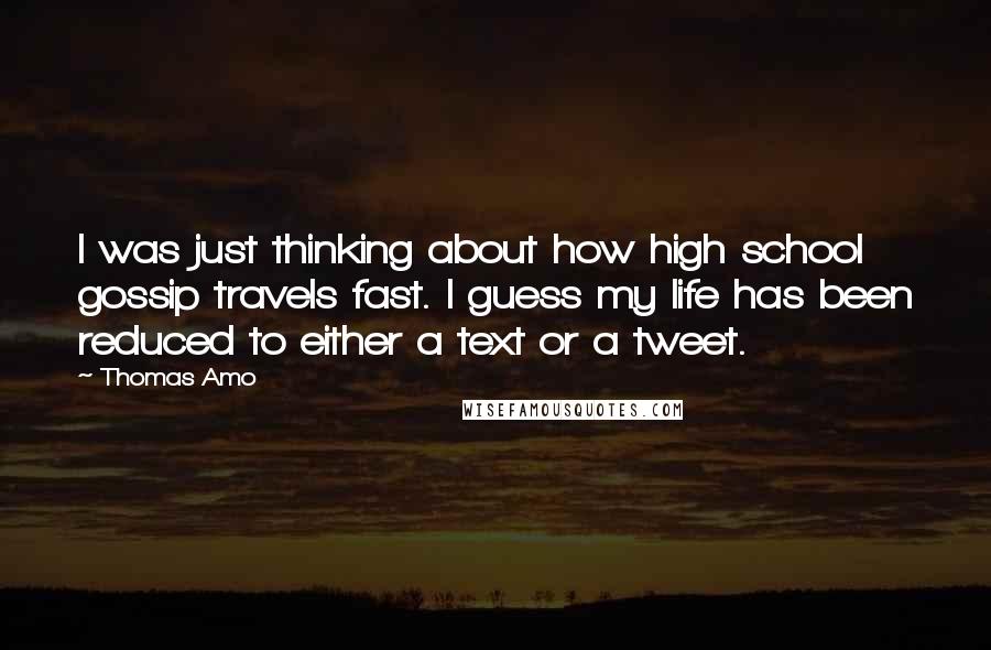 Thomas Amo Quotes: I was just thinking about how high school gossip travels fast. I guess my life has been reduced to either a text or a tweet.