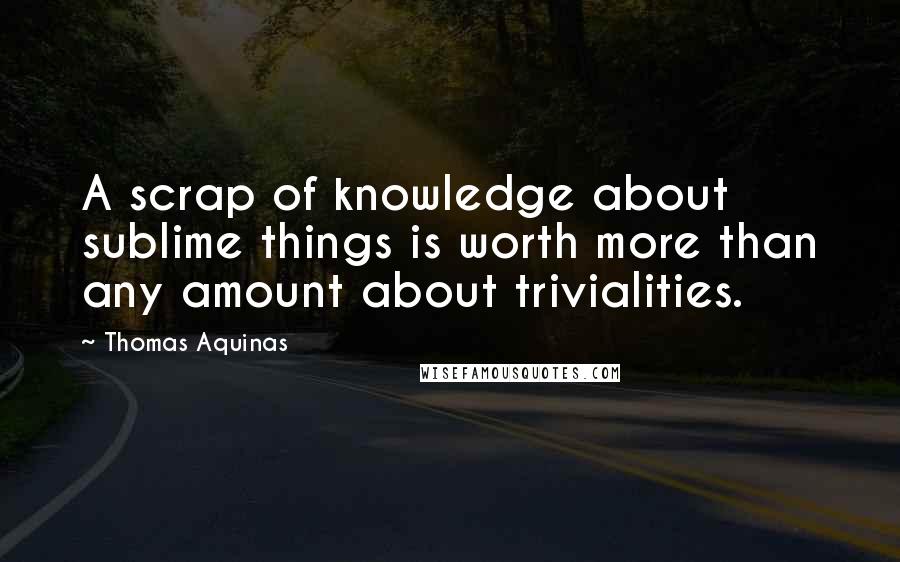 Thomas Aquinas Quotes: A scrap of knowledge about sublime things is worth more than any amount about trivialities.
