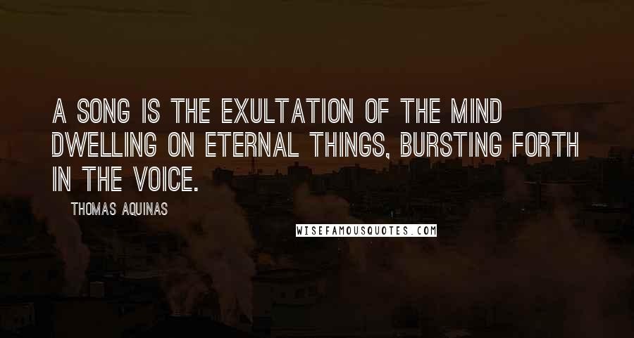 Thomas Aquinas Quotes: A song is the exultation of the mind dwelling on eternal things, bursting forth in the voice.