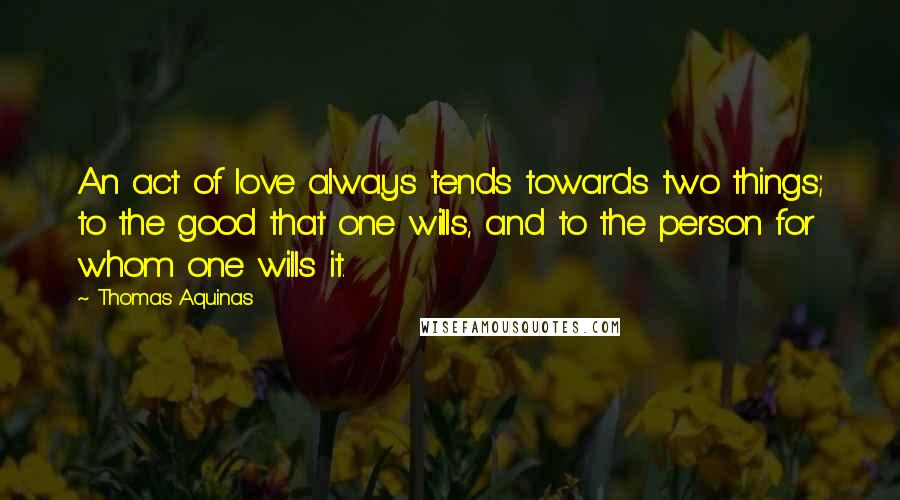 Thomas Aquinas Quotes: An act of love always tends towards two things; to the good that one wills, and to the person for whom one wills it.