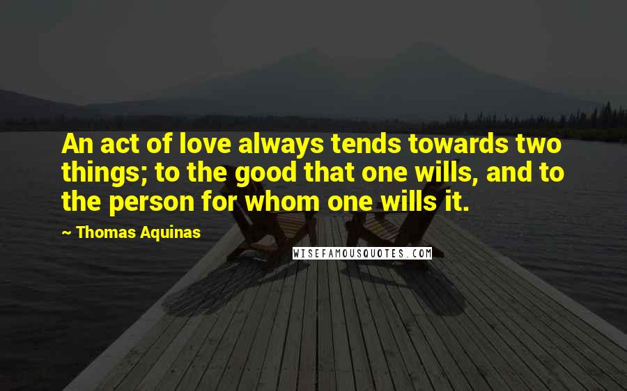 Thomas Aquinas Quotes: An act of love always tends towards two things; to the good that one wills, and to the person for whom one wills it.