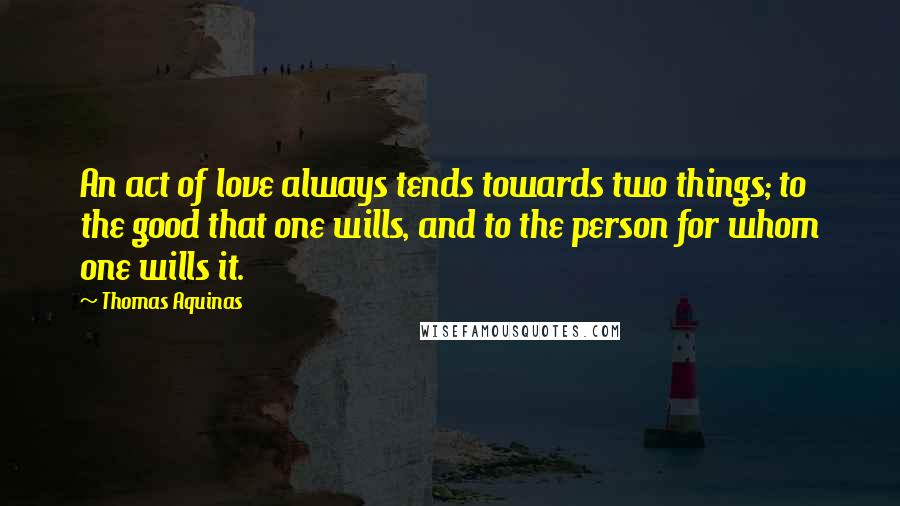 Thomas Aquinas Quotes: An act of love always tends towards two things; to the good that one wills, and to the person for whom one wills it.