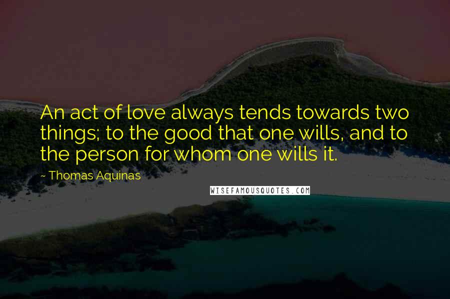 Thomas Aquinas Quotes: An act of love always tends towards two things; to the good that one wills, and to the person for whom one wills it.