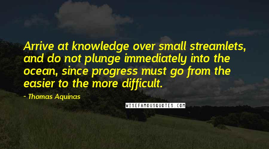 Thomas Aquinas Quotes: Arrive at knowledge over small streamlets, and do not plunge immediately into the ocean, since progress must go from the easier to the more difficult.
