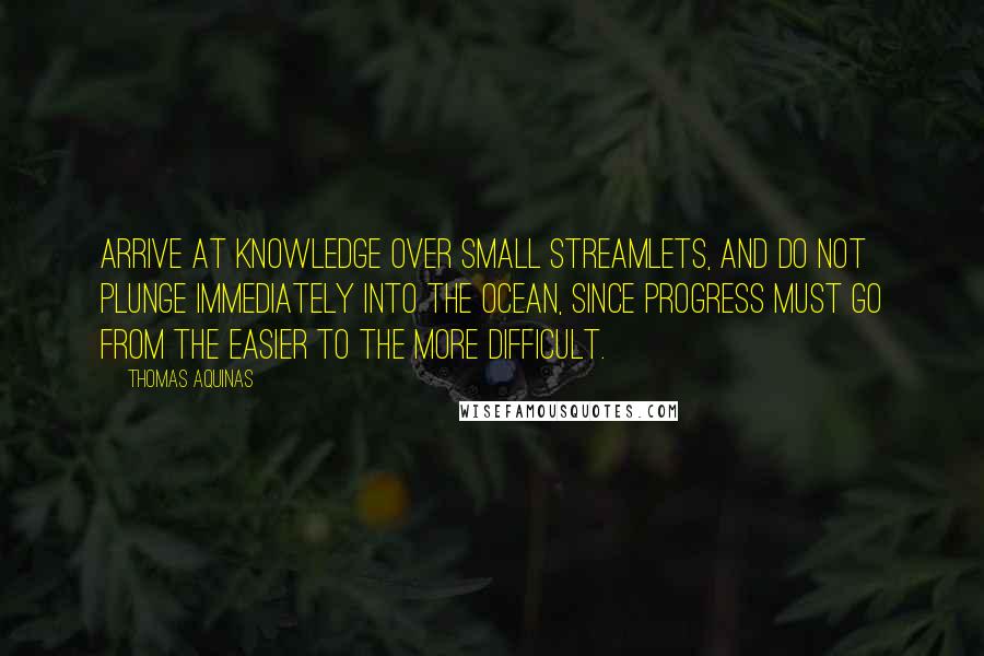 Thomas Aquinas Quotes: Arrive at knowledge over small streamlets, and do not plunge immediately into the ocean, since progress must go from the easier to the more difficult.