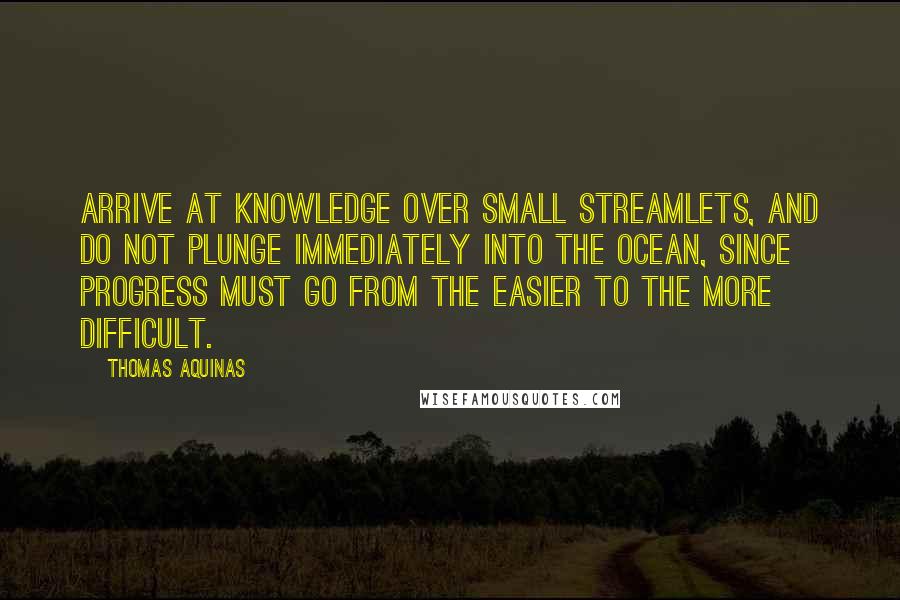 Thomas Aquinas Quotes: Arrive at knowledge over small streamlets, and do not plunge immediately into the ocean, since progress must go from the easier to the more difficult.