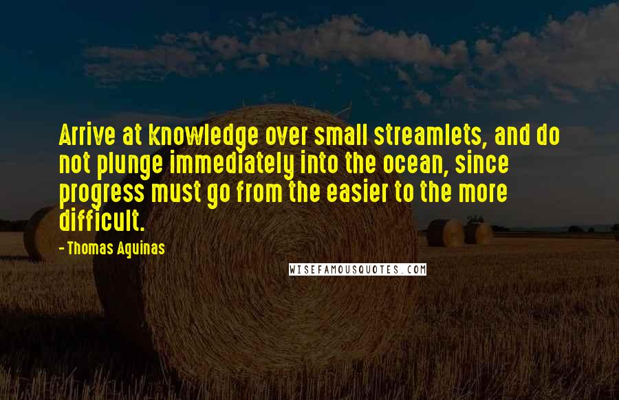 Thomas Aquinas Quotes: Arrive at knowledge over small streamlets, and do not plunge immediately into the ocean, since progress must go from the easier to the more difficult.