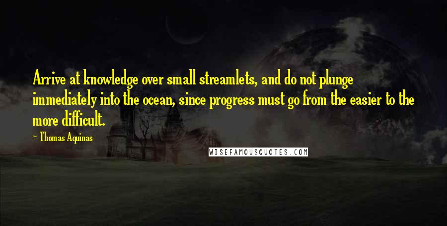 Thomas Aquinas Quotes: Arrive at knowledge over small streamlets, and do not plunge immediately into the ocean, since progress must go from the easier to the more difficult.