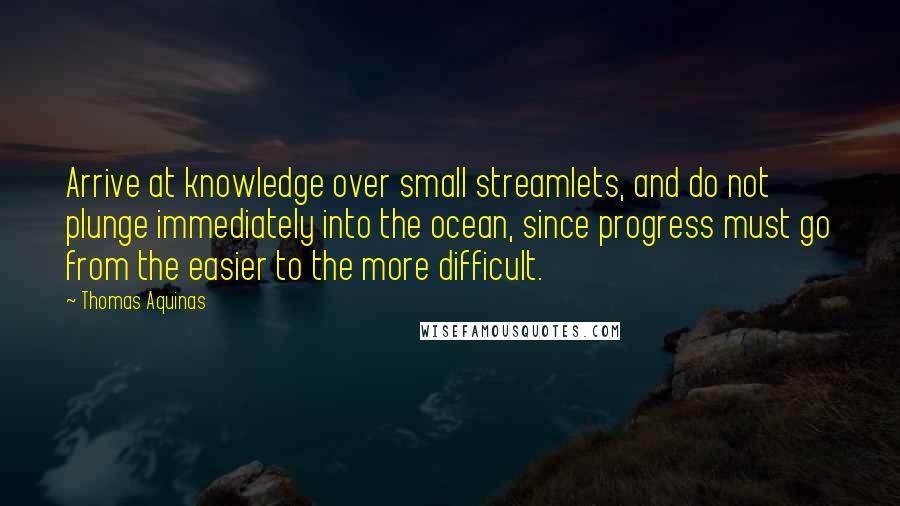 Thomas Aquinas Quotes: Arrive at knowledge over small streamlets, and do not plunge immediately into the ocean, since progress must go from the easier to the more difficult.