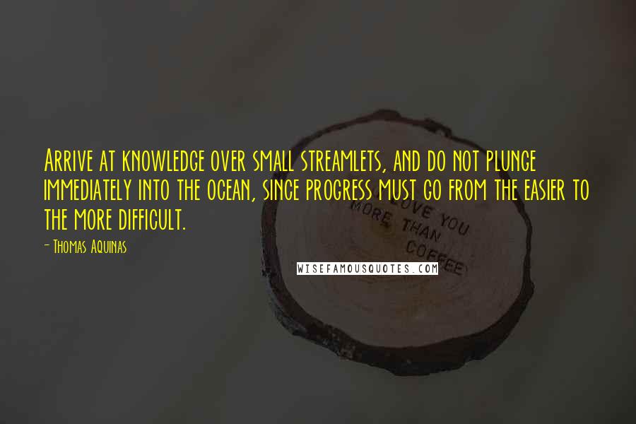 Thomas Aquinas Quotes: Arrive at knowledge over small streamlets, and do not plunge immediately into the ocean, since progress must go from the easier to the more difficult.