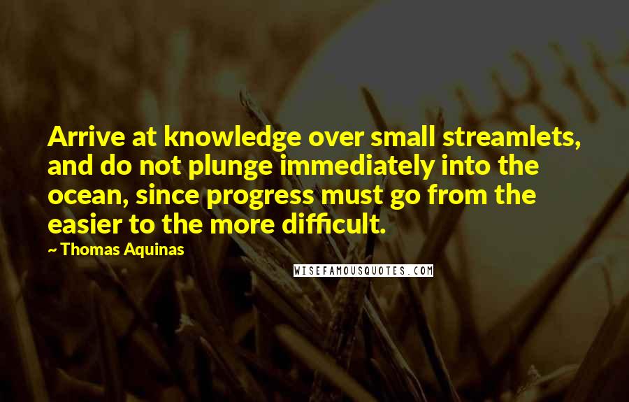 Thomas Aquinas Quotes: Arrive at knowledge over small streamlets, and do not plunge immediately into the ocean, since progress must go from the easier to the more difficult.
