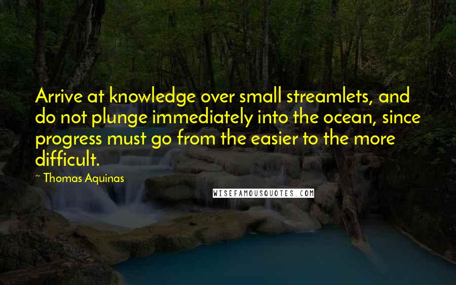 Thomas Aquinas Quotes: Arrive at knowledge over small streamlets, and do not plunge immediately into the ocean, since progress must go from the easier to the more difficult.