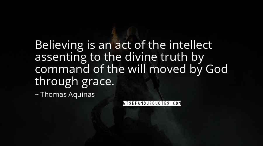 Thomas Aquinas Quotes: Believing is an act of the intellect assenting to the divine truth by command of the will moved by God through grace.