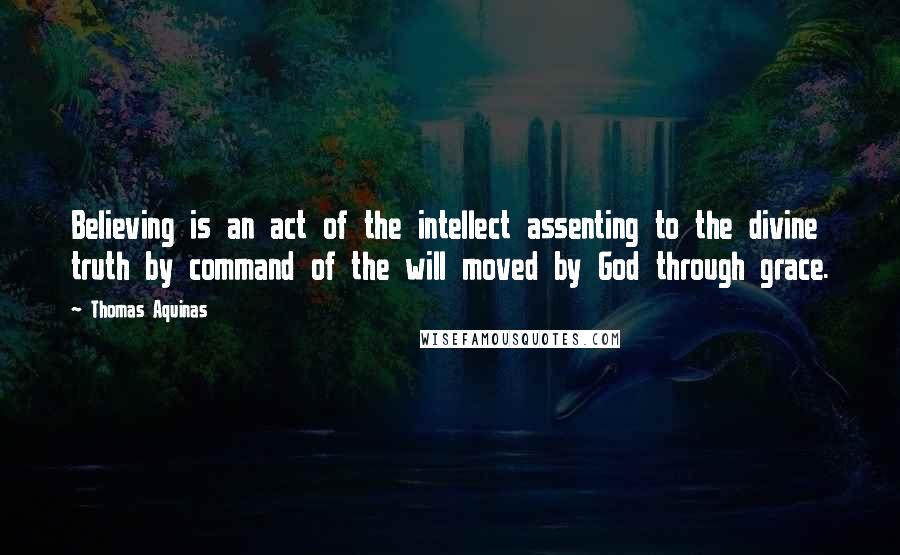 Thomas Aquinas Quotes: Believing is an act of the intellect assenting to the divine truth by command of the will moved by God through grace.