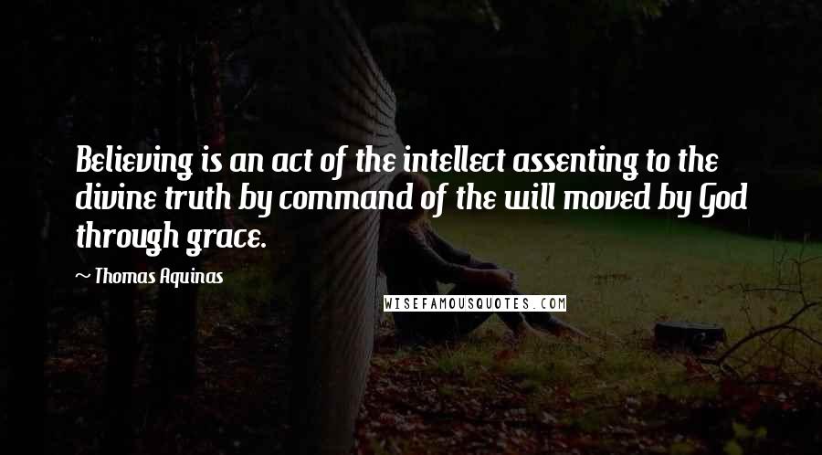 Thomas Aquinas Quotes: Believing is an act of the intellect assenting to the divine truth by command of the will moved by God through grace.